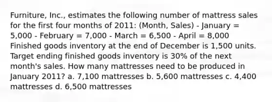 Furniture, Inc., estimates the following number of mattress sales for the first four months of 2011: (Month, Sales) - January = 5,000 - February = 7,000 - March = 6,500 - April = 8,000 Finished goods inventory at the end of December is 1,500 units. Target ending finished goods inventory is 30% of the next month's sales. How many mattresses need to be produced in January 2011? a. 7,100 mattresses b. 5,600 mattresses c. 4,400 mattresses d. 6,500 mattresses