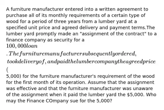 A furniture manufacturer entered into a written agreement to purchase all of its monthly requirements of a certain type of wood for a period of three years from a lumber yard at a specified unit price and agreed delivery and payment terms.The lumber yard promptly made an "assignment of the contract" to a finance company as security for a 100,000 loan. The furniture manufacturer subsequently ordered, took delivery of, and paid the lumber company the agreed price (5,000) for the furniture manufacturer's requirement of the wood for the first month of its operation. Assume that the assignment was effective and that the furniture manufacturer was unaware of the assignment when it paid the lumber yard the 5,000. Who may the Finance COmpany sue for the 5,000?