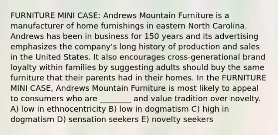 FURNITURE MINI CASE: Andrews Mountain Furniture is a manufacturer of home furnishings in eastern North Carolina. Andrews has been in business for 150 years and its advertising emphasizes the company's long history of production and sales in the United States. It also encourages cross-generational brand loyalty within families by suggesting adults should buy the same furniture that their parents had in their homes. In the FURNITURE MINI CASE, Andrews Mountain Furniture is most likely to appeal to consumers who are ________ and value tradition over novelty. A) low in ethnocentricity B) low in dogmatism C) high in dogmatism D) sensation seekers E) novelty seekers