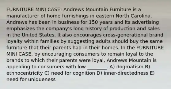 FURNITURE MINI CASE: Andrews Mountain Furniture is a manufacturer of home furnishings in eastern North Carolina. Andrews has been in business for 150 years and its advertising emphasizes the company's long history of production and sales in the United States. It also encourages cross-generational brand loyalty within families by suggesting adults should buy the same furniture that their parents had in their homes. In the FURNITURE MINI CASE, by encouraging consumers to remain loyal to the brands to which their parents were loyal, Andrews Mountain is appealing to consumers with low ________. A) dogmatism B) ethnocentricity C) need for cognition D) inner-directedness E) need for uniqueness