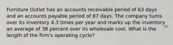 Furniture Outlet has an accounts receivable period of 63 days and an accounts payable period of 87 days. The company turns over its inventory 4.3 times per year and marks up the inventory an average of 38 percent over its wholesale cost. What is the length of the firm's operating cycle?