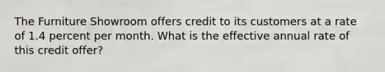 The Furniture Showroom offers credit to its customers at a rate of 1.4 percent per month. What is the effective annual rate of this credit offer?