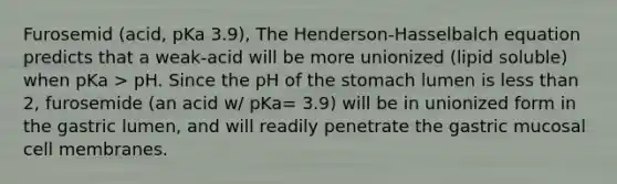 Furosemid (acid, pKa 3.9), The Henderson-Hasselbalch equation predicts that a weak-acid will be more unionized (lipid soluble) when pKa > pH. Since the pH of the stomach lumen is less than 2, furosemide (an acid w/ pKa= 3.9) will be in unionized form in the gastric lumen, and will readily penetrate the gastric mucosal cell membranes.