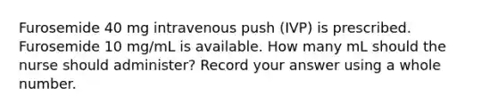 Furosemide 40 mg intravenous push (IVP) is prescribed. Furosemide 10 mg/mL is available. How many mL should the nurse should administer? Record your answer using a whole number.