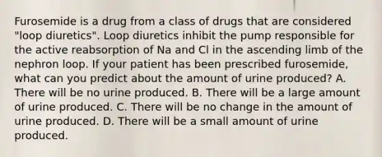 Furosemide is a drug from a class of drugs that are considered "loop diuretics". Loop diuretics inhibit the pump responsible for the active reabsorption of Na and Cl in the ascending limb of the nephron loop. If your patient has been prescribed furosemide, what can you predict about the amount of urine produced? A. There will be no urine produced. B. There will be a large amount of urine produced. C. There will be no change in the amount of urine produced. D. There will be a small amount of urine produced.