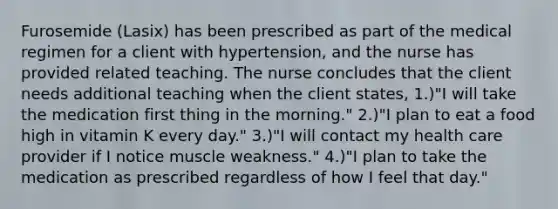 Furosemide (Lasix) has been prescribed as part of the medical regimen for a client with hypertension, and the nurse has provided related teaching. The nurse concludes that the client needs additional teaching when the client states, 1.)"I will take the medication first thing in the morning." 2.)"I plan to eat a food high in vitamin K every day." 3.)"I will contact my health care provider if I notice muscle weakness." 4.)"I plan to take the medication as prescribed regardless of how I feel that day."