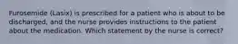 Furosemide (Lasix) is prescribed for a patient who is about to be discharged, and the nurse provides instructions to the patient about the medication. Which statement by the nurse is correct?