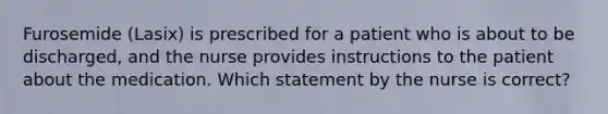 Furosemide (Lasix) is prescribed for a patient who is about to be discharged, and the nurse provides instructions to the patient about the medication. Which statement by the nurse is correct?