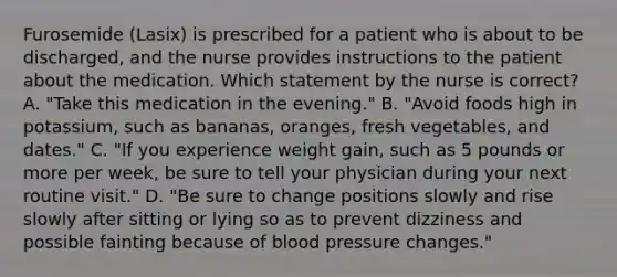 Furosemide (Lasix) is prescribed for a patient who is about to be discharged, and the nurse provides instructions to the patient about the medication. Which statement by the nurse is correct? A. "Take this medication in the evening." B. "Avoid foods high in potassium, such as bananas, oranges, fresh vegetables, and dates." C. "If you experience weight gain, such as 5 pounds or more per week, be sure to tell your physician during your next routine visit." D. "Be sure to change positions slowly and rise slowly after sitting or lying so as to prevent dizziness and possible fainting because of blood pressure changes."