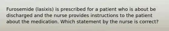 Furosemide (lasixis) is prescribed for a patient who is about be discharged and the nurse provides instructions to the patient about the medication. Which statement by the nurse is correct?