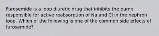 Furosemide is a loop diuretic drug that inhibits the pump responsible for active reabsorption of Na and Cl in the nephron loop. Which of the following is one of the common side effects of furosemide?