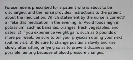 Furosemide is prescribed for a patient who is about to be discharged, and the nurse provides instructions to the patient about the medication. Which statement by the nurse is correct? a) Take this medication in the evening. b) Avoid foods high in potassium, such as bananas, oranges, fresh vegetables, and dates. c) If you experience weight gain, such as 5 pounds or more per week, be sure to tell your physician during your next routine visit. d) Be sure to change positions slowly and rise slowly after sitting or lying so as to prevent dizziness and possible fainting because of <a href='https://www.questionai.com/knowledge/kD0HacyPBr-blood-pressure' class='anchor-knowledge'>blood pressure</a> changes.