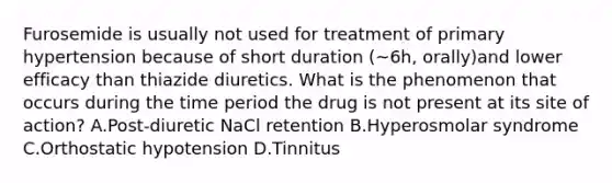 Furosemide is usually not used for treatment of primary hypertension because of short duration (~6h, orally)and lower efficacy than thiazide diuretics. What is the phenomenon that occurs during the time period the drug is not present at its site of action? A.Post-diuretic NaCl retention B.Hyperosmolar syndrome C.Orthostatic hypotension D.Tinnitus