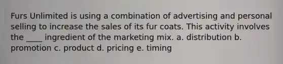 Furs Unlimited is using a combination of advertising and personal selling to increase the sales of its fur coats. This activity involves the ____ ingredient of the marketing mix. a. distribution b. promotion c. product d. pricing e. timing