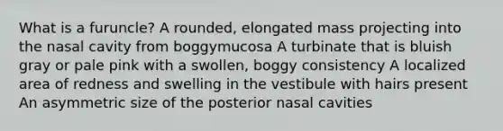 What is a furuncle? A rounded, elongated mass projecting into the nasal cavity from boggymucosa A turbinate that is bluish gray or pale pink with a swollen, boggy consistency A localized area of redness and swelling in the vestibule with hairs present An asymmetric size of the posterior nasal cavities