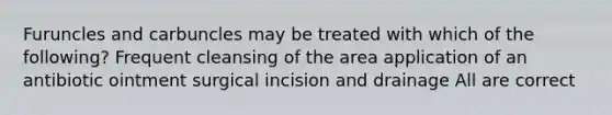 Furuncles and carbuncles may be treated with which of the following? Frequent cleansing of the area application of an antibiotic ointment surgical incision and drainage All are correct