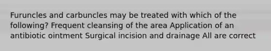 Furuncles and carbuncles may be treated with which of the following? Frequent cleansing of the area Application of an antibiotic ointment Surgical incision and drainage All are correct