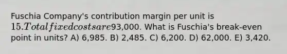 Fuschia Company's contribution margin per unit is 15. Total fixed costs are93,000. What is Fuschia's break-even point in units? A) 6,985. B) 2,485. C) 6,200. D) 62,000. E) 3,420.