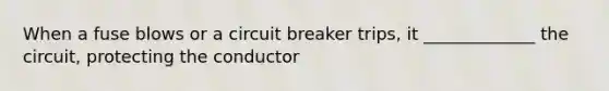 When a fuse blows or a circuit breaker trips, it _____________ the circuit, protecting the conductor