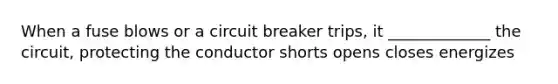 When a fuse blows or a circuit breaker trips, it _____________ the circuit, protecting the conductor shorts opens closes energizes