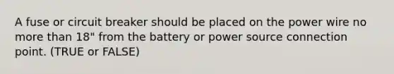 A fuse or circuit breaker should be placed on the power wire no more than 18" from the battery or power source connection point. (TRUE or FALSE)