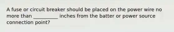 A fuse or circuit breaker should be placed on the power wire no more than __________ inches from the batter or power source connection point?