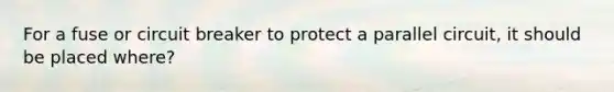For a fuse or circuit breaker to protect a parallel circuit, it should be placed where?