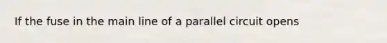 If the fuse in the main line of a parallel circuit opens