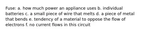 Fuse: a. how much power an appliance uses b. individual batteries c. a small piece of wire that melts d. a piece of metal that bends e. tendency of a material to oppose the flow of electrons f. no current flows in this circuit