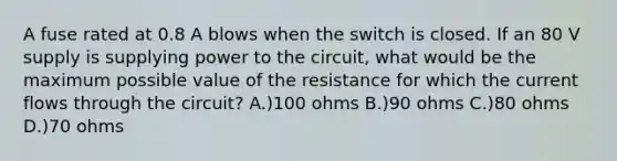 A fuse rated at 0.8 A blows when the switch is closed. If an 80 V supply is supplying power to the circuit, what would be the maximum possible value of the resistance for which the current flows through the circuit? A.)100 ohms B.)90 ohms C.)80 ohms D.)70 ohms