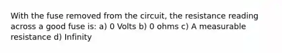 With the fuse removed from the circuit, the resistance reading across a good fuse is: a) 0 Volts b) 0 ohms c) A measurable resistance d) Infinity