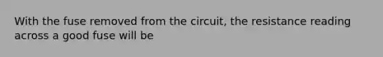 With the fuse removed from the circuit, the resistance reading across a good fuse will be