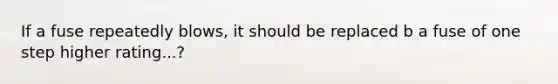 If a fuse repeatedly blows, it should be replaced b a fuse of one step higher rating...?