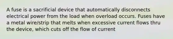 A fuse is a sacrificial device that automatically disconnects electrical power from the load when overload occurs. Fuses have a metal wire/strip that melts when excessive current flows thru the device, which cuts off the flow of current