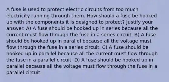 A fuse is used to protect electric circuits from too much electricity running through them. How should a fuse be hooked up with the components it is designed to protect? Justify your answer. A) A fuse should be hooked up in series because all the current must flow through the fuse in a series circuit. B) A fuse should be hooked up in parallel because all the voltage must flow through the fuse in a series circuit. C) A fuse should be hooked up in parallel because all the current must flow through the fuse in a parallel circuit. D) A fuse should be hooked up in parallel because all the voltage must flow through the fuse in a parallel circuit.