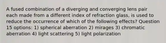 A fused combination of a diverging and converging lens pair each made from a different index of refraction glass, is used to reduce the occurrence of which of the following effects? Question 15 options: 1) spherical aberration 2) mirages 3) chromatic aberration 4) light scattering 5) light polarization