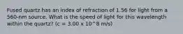 Fused quartz has an index of refraction of 1.56 for light from a 560-nm source. What is the speed of light for this wavelength within the quartz? (c = 3.00 x 10^8 m/s)