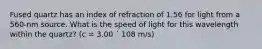 Fused quartz has an index of refraction of 1.56 for light from a 560-nm source. What is the speed of light for this wavelength within the quartz? (c = 3.00 ´ 108 m/s)