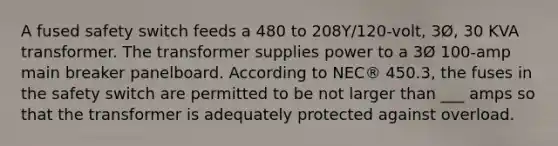 A fused safety switch feeds a 480 to 208Y/120-volt, 3Ø, 30 KVA transformer. The transformer supplies power to a 3Ø 100-amp main breaker panelboard. According to NEC® 450.3, the fuses in the safety switch are permitted to be not larger than ___ amps so that the transformer is adequately protected against overload.