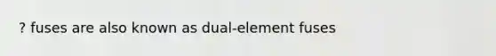 ? fuses are also known as dual-element fuses