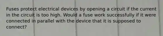 Fuses protect electrical devices by opening a circuit if the current in the circuit is too high. Would a fuse work successfully if it were connected in parallel with the device that it is supposed to connect?