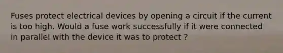 Fuses protect electrical devices by opening a circuit if the current is too high. Would a fuse work successfully if it were connected in parallel with the device it was to protect ?