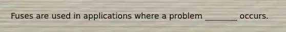 Fuses are used in applications where a problem ________ occurs.