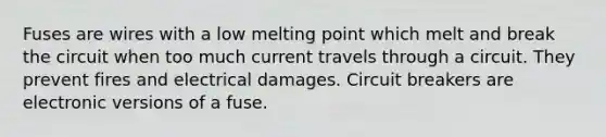 Fuses are wires with a low melting point which melt and break the circuit when too much current travels through a circuit. They prevent fires and electrical damages. Circuit breakers are electronic versions of a fuse.