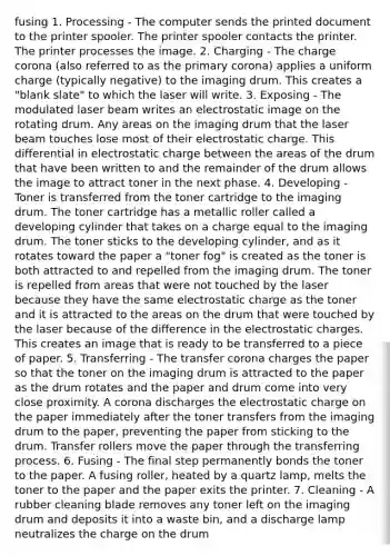 fusing 1. Processing - The computer sends the printed document to the printer spooler. The printer spooler contacts the printer. The printer processes the image. 2. Charging - The charge corona (also referred to as the primary corona) applies a uniform charge (typically negative) to the imaging drum. This creates a "blank slate" to which the laser will write. 3. Exposing - The modulated laser beam writes an electrostatic image on the rotating drum. Any areas on the imaging drum that the laser beam touches lose most of their electrostatic charge. This differential in electrostatic charge between the areas of the drum that have been written to and the remainder of the drum allows the image to attract toner in the next phase. 4. Developing - Toner is transferred from the toner cartridge to the imaging drum. The toner cartridge has a metallic roller called a developing cylinder that takes on a charge equal to the imaging drum. The toner sticks to the developing cylinder, and as it rotates toward the paper a "toner fog" is created as the toner is both attracted to and repelled from the imaging drum. The toner is repelled from areas that were not touched by the laser because they have the same electrostatic charge as the toner and it is attracted to the areas on the drum that were touched by the laser because of the difference in the electrostatic charges. This creates an image that is ready to be transferred to a piece of paper. 5. Transferring - The transfer corona charges the paper so that the toner on the imaging drum is attracted to the paper as the drum rotates and the paper and drum come into very close proximity. A corona discharges the electrostatic charge on the paper immediately after the toner transfers from the imaging drum to the paper, preventing the paper from sticking to the drum. Transfer rollers move the paper through the transferring process. 6. Fusing - The final step permanently bonds the toner to the paper. A fusing roller, heated by a quartz lamp, melts the toner to the paper and the paper exits the printer. 7. Cleaning - A rubber cleaning blade removes any toner left on the imaging drum and deposits it into a waste bin, and a discharge lamp neutralizes the charge on the drum