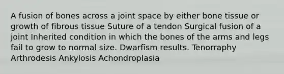 A fusion of bones across a joint space by either bone tissue or growth of fibrous tissue Suture of a tendon Surgical fusion of a joint Inherited condition in which the bones of the arms and legs fail to grow to normal size. Dwarfism results. Tenorraphy Arthrodesis Ankylosis Achondroplasia