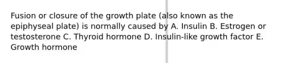 Fusion or closure of the growth plate (also known as the epiphyseal plate) is normally caused by A. Insulin B. Estrogen or testosterone C. Thyroid hormone D. Insulin-like growth factor E. Growth hormone