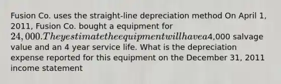 Fusion Co. uses the straight-line depreciation method On April 1, 2011, Fusion Co. bought a equipment for 24,000. They estimate the equipment will have a4,000 salvage value and an 4 year service life. What is the depreciation expense reported for this equipment on the December 31, 2011 income statement