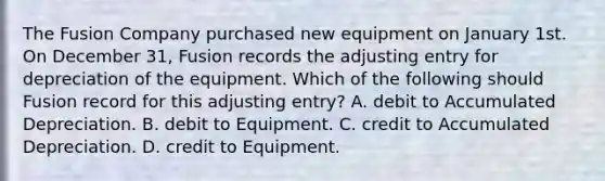 The Fusion Company purchased new equipment on January 1st. On December 31, Fusion records the adjusting entry for depreciation of the equipment. Which of the following should Fusion record for this adjusting entry? A. debit to Accumulated Depreciation. B. debit to Equipment. C. credit to Accumulated Depreciation. D. credit to Equipment.