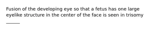 Fusion of the developing eye so that a fetus has one large eyelike structure in the center of the face is seen in trisomy ______